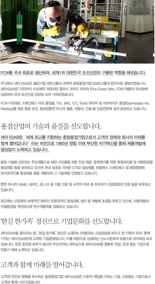 FCW 국내 최초로 생산하여, 세계1위 대한민국 조선산업의 구름판 역할을 해냈습니다. 주식회사 세아 ESAB은 철강기업 세아그룹과 세계적 종합용접기업 ESAB그룹의 합작으로 설립되었습니다. 
세아 ESAB은 이전까지 수입에만 의존하던 플럭스 코어드 와이어(Flux Cored Wire, FCW) 제품의 국산화에 성공하여 국내 조선산업 성장에 크게 기여하였습니다. FCW 이외에도 스테인레스 아크 용접봉, TIG, MIG, Co2 Solid 와이어 및 서브머지드 용접(Submerged Arc Welding)용 재료 등을 조선, 중공업뿐만 아니라 철골, 자동차, 건설 등 산업전반에 걸쳐 공급하고 있습니다. 용접산업의 기술과 품질을 선도합니다. 세아 ESAB은 ‘세계 최고를 지향하는 종합용접기업으로서 고객의 장래와 회사의 미래를 함께 열어갑니다’ 라는 비전으로 1985년 창립 이래 부단한 자기혁신을 통해 제품개발에 끊임없이 노력하고 있습니다. 용접 기술을 선도하는 주요제품으로 해양 구조물용 저온 인성 재료, 응력제거를 위한 후열처리용 및 내열합금용 용접재료 등을 보유하고 있으며 국내 최초로 극저온 CTOD 성능제품, 듀플렉스 스테인레스 및 해양플랜트, 파이프라인용 용접재료 등을 개발하여 그 기술력을 인정받고 있습니다. 뿐만 아니라 ASME, KEPIC, JIS, KS 등 각종 인증 및 규격과 미국 등 주요국가 선급협회의 인증 등을 보유하고 있습니다. 최근에는 산업계의 세계적인 화두인 친환경적인 용접재료 생산 및 개발에 초점을 맞추고 있으며, 사용자들의 작업환경을 개선하는데 연구개발력을 집중하고 있습니다. ‘한길 한가족’정신으로 기업문화를 선도합니다. 세아 ESAB을 움직이는 힘, ‘한길 한가족’정신은 노(勞)와 사(使)라는 고정관념을 버리고 한 가족이 되어, 함께 가자는 세아 ESAB만의 고유한 기업문화입니다. 이를 바탕으로 상생하는 신노사문화의 모범으로 자리매김 하고 있습니다. 또한 임직원 모두가 회사의 주인이라는 자부심으로 세아 ESAB을 행복한 직장, 존경 받는 기업으로 만들기 위해 노력하고 있습니다. 고객과 함께 미래를 열어갑니다. 고객의 안전과 행복을 추구하는 종합용접기업 세아 ESAB은 사회적 책임을 다하는 기업, 신뢰받는 기업으로서 고객과 함께 나아가겠습니다.