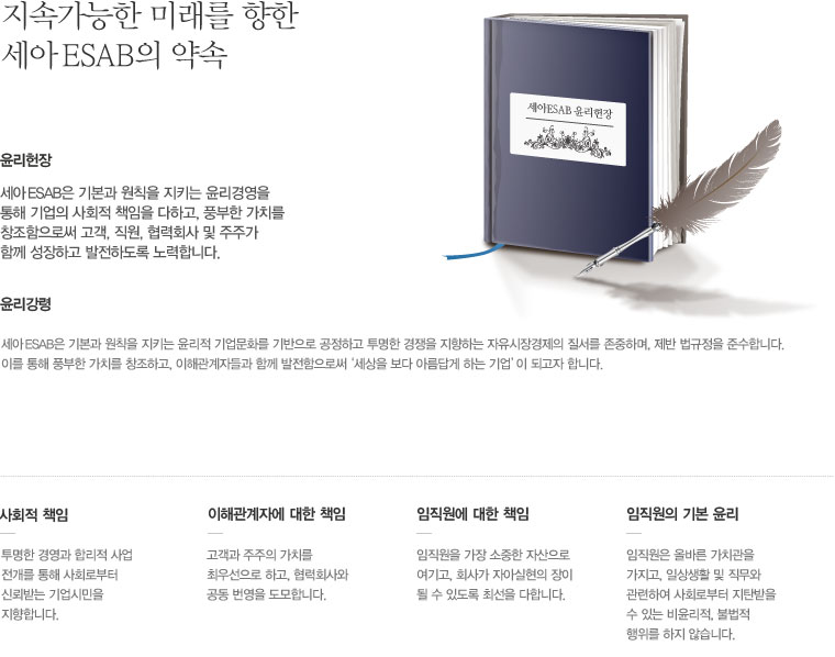 지속가능한 미래를 향한 세아 ESAB의 약속, 윤리헌장:세아 ESAB은 기본과 원칙을 지키는 윤리경영을 통해 기업의 사회적 책임을 다하고, 풍부한 가치를 창조함으로써 고객, 직원, 협력회사 및 주주가 함께 성장하고 발전하도록 노력합니다. 윤리강령:세아 ESAB은 기본과 원칙을 지키는 윤리적 기업문화를 기반으로 공정하고 퉁명한 경쟁을 지향하는 자유시장경제의 질서를 존중하며, 제반 법규정을 준수합니다. 이를 통해 풍부한 가치를 창조하고, 이해관계자들과 함께 발전함으로써 '세상을 보다 아름답게 하는 기업'이 되고자 합니다. 사회적책임:투명한 경영과 합리적 사업 전개를 통해 사회로부터 신뢰받는 기업시민을 지향합니다. 이해관계자에 대한 책임:고객과 주주의 가치를 최우선으로 하고, 협력회사와 공동 번영을 도모합니다. 임직원에 대한 책임:임직원을 가장 소중한 자산으로 여기고, 회사가 자아실현의 장이 될 수 있도록 최선을 다합니다. 임직원의 기본 윤리:임직원은 올바른 가치관을 가지고, 일상생활 및 직무와 관련하여 사회로부터 지탄받을 수 있는 비윤리적, 불법적 행위를 하지 않습니다.