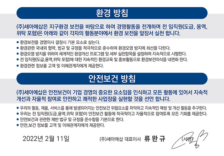 환경 방침(㈜세아에삽은 지구환경 보전을 바탕으로 하여 경영 활동을 전개하며 전 임직원은 아래와같이 각자의 활동 분야에서 환경 보전을 앞장서 실천 합니다.
- 환경보전을 경영의사 결정시 기본 요소로 삼는다/- 환경관련 국내외 협약, 법규 및 규정을 적극적으로 준수하여 환경오염 방지에 최선을 다한다/- 환경오염 방지를 위하여 체계적인 환경개선 프로그램 및 세부 실천항목을 설정하여 지속적으로 시행한다/- 전 임직원에 대한 지속적인 환경교육 및 홍보활동으로 환경보전의식을 내면화 한다/- 환경관련 정보를 고객 및 이해관계자에게 제공한다),안전보전 방침(㈜세아에삽은 안전보건이 기업 경영의 중요한 요소임을 인식하고 모든 활동에 있어서 지속적 개선과 자율적 참여로 안전하고 쾌적한 사업장을 실현할 것을 선언 합니다./- 우리의 활동, 제품, 서비스를 통해 발생되어지는 안전보건 위험 요소를 파악하고 지속적인 예방 및 개선 활동을 추구한다/- 우리는 전 종업원이 안전보건 활동에 적극적이고 자율적으로 참여토록 모든 기회를 제공한다/- 안전보건과 관련한 제반 법규 및 규정을 준수함을 기본으로 한다/- 환경관련 정보를 고객 및 이해관계자에게 제공한다)