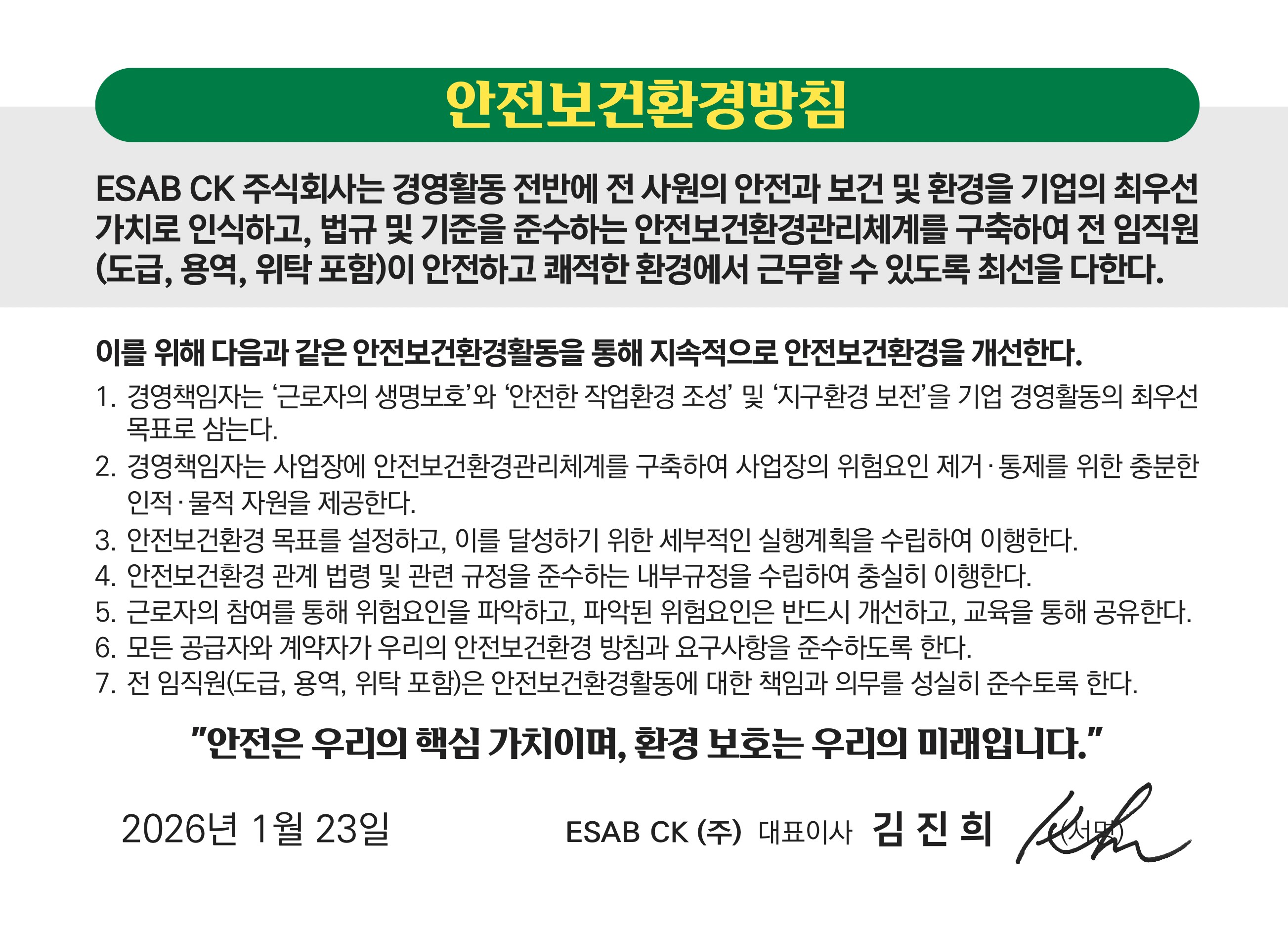 안전보건환경방침 / ESAB CK 주식회사는 경영활동 전반에 전 사원의 안전과 보건 및 환경을 기업의 최우선 가치로 인식하고, 법규 및 기준을 준수하는 안전보건환경관리체계를 구축하여 전 임직원(도급,용역,위탁 포함)이 안전하고 쾌적한환경에서 근무할 수 있도록 최선을 다한다. 이를 위해 다음과 같은 안전보건활경활동을 통해 지속적으로 안전보건환경을 개선한다./1.경영책임자는 '근로자의 생명보호'와 '안전한 작업환경 조성'및 '지구환경보전'을 기업 경영활동의 최우선 목표로 삼는다./2.경영책임자는 사업장에 안전보건환경관리체계를 구축하여 사업장의 위험요인제거,통제를 위한 충분한 인적,물적 자원을 제공한다./3.안전보건환경 목표를 설정하고, 이를 달성하기 위한 세부적인 실행계획을 수립하여 이행한다. /4. 안전보건환경 관계법려 및 관련 규정을 준수하는 내부 규정을 수립하여 충실히 이행한다./5.근로자의 참여를 통해 위험요인을 파악하고, 파악된 위험요인은 반드시 개선하고, 교육을 통해 공유한다./6.모든 공급자와 계약자가 우리의 안전보건환경 방침과 요구사항을 준수하도록 한다./7.전 임직원(도급,용역,위탁 포함)은 안전보건환경활동에 대한 책임과 의무를 성실히 준수토록 한다.'안전은 우리의 핵심가치이며, 환경 보호는 우리의 미래입니다.' 2026년 1월 23일 ESAB CK 대표이사 김진희