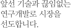 앞선 기술과 끊임없는 연구개발로 시장을 선도합니다.