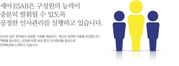 세아 ESAB은 구성원의 능력이 충분히 발휘될 수 있도록 공정한 인사관리를 실행하고 있습니다. 인사의 모든 영역에서 공정한 기회를 제공하고, 개인의 창의와 자율을 보장합니다. 역량을 중시하고, 성과에 따른 보상 등이 인사원칙을 중심으로 인재육성에 노력하고 있습니다.